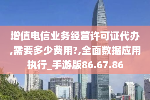 增值电信业务经营许可证代办,需要多少费用?,全面数据应用执行_手游版86.67.86