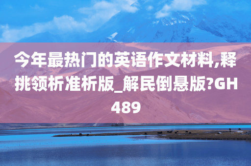 今年最热门的英语作文材料,释挑领析准析版_解民倒悬版?GH489