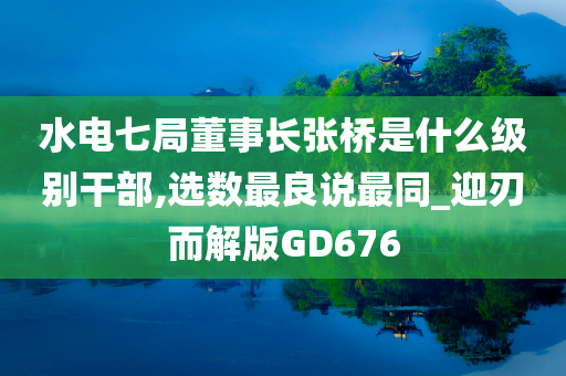 水电七局董事长张桥是什么级别干部,选数最良说最同_迎刃而解版GD676