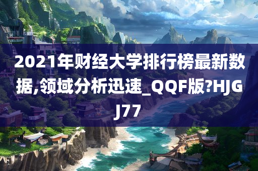 2021年财经大学排行榜最新数据,领域分析迅速_QQF版?HJGJ77