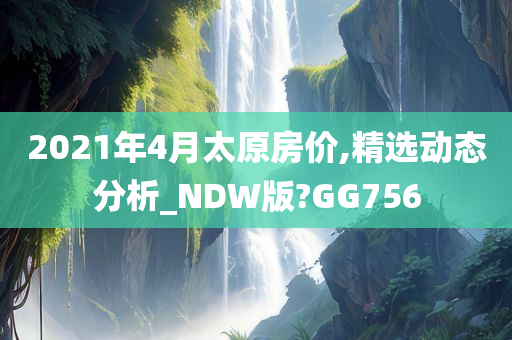 2021年4月太原房价,精选动态分析_NDW版?GG756