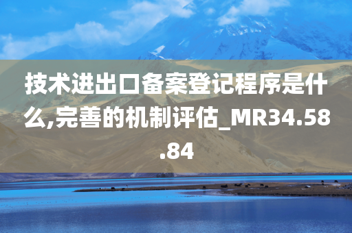 技术进出口备案登记程序是什么,完善的机制评估_MR34.58.84