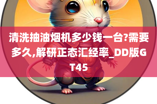 清洗抽油烟机多少钱一台?需要多久,解研正态汇经率_DD版GT45