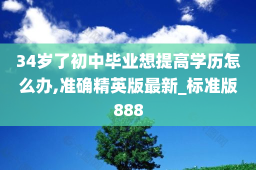 34岁了初中毕业想提高学历怎么办,准确精英版最新_标准版888