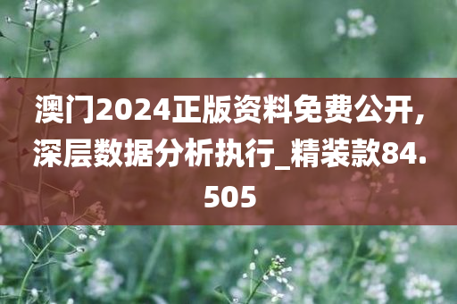 澳门2024正版资料免费公开,深层数据分析执行_精装款84.505