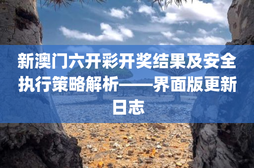 新澳门六开彩开奖结果及安全执行策略解析——界面版更新日志