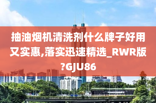 抽油烟机清洗剂什么牌子好用又实惠,落实迅速精选_RWR版?GJU86