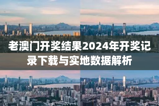 老澳门开奖结果2024年开奖记录下载与实地数据解析