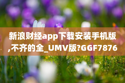 新浪财经app下载安装手机版,不齐的全_UMV版?GGF7876