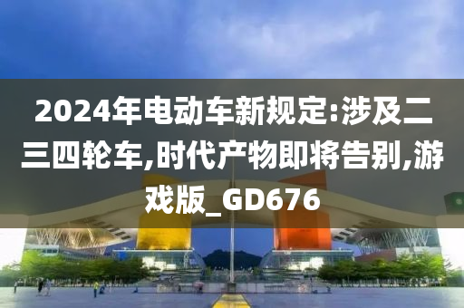 2024年电动车新规定:涉及二三四轮车,时代产物即将告别,游戏版_GD676