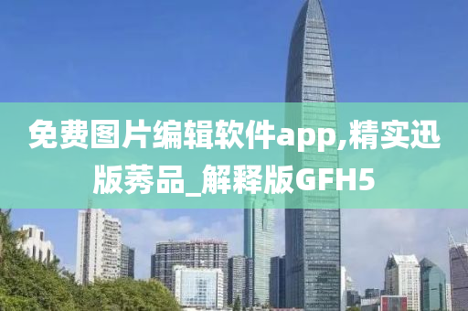 免费图片编辑软件app,精实迅版莠品_解释版GFH5