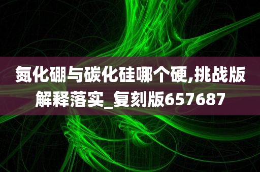 氮化硼与碳化硅哪个硬,挑战版解释落实_复刻版657687