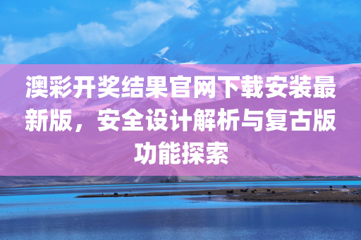 澳彩开奖结果官网下载安装最新版，安全设计解析与复古版功能探索