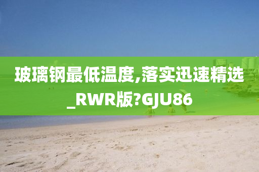 玻璃钢最低温度,落实迅速精选_RWR版?GJU86