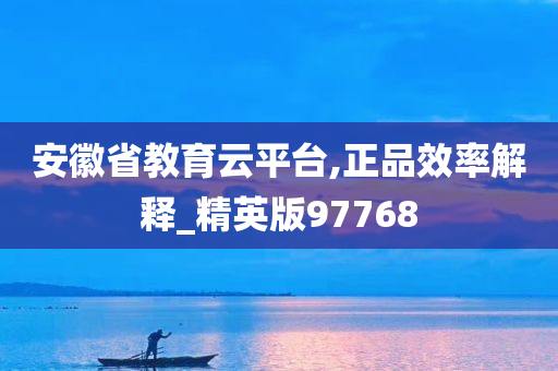 安徽省教育云平台,正品效率解释_精英版97768