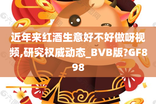 近年来红酒生意好不好做呀视频,研究权威动态_BVB版?GF898