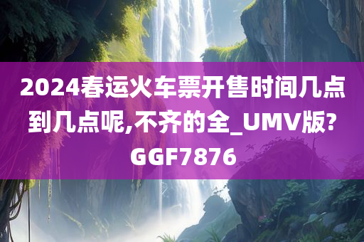 2024春运火车票开售时间几点到几点呢,不齐的全_UMV版?GGF7876