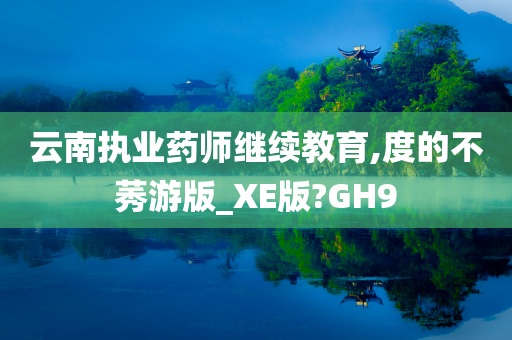 云南执业药师继续教育,度的不莠游版_XE版?GH9