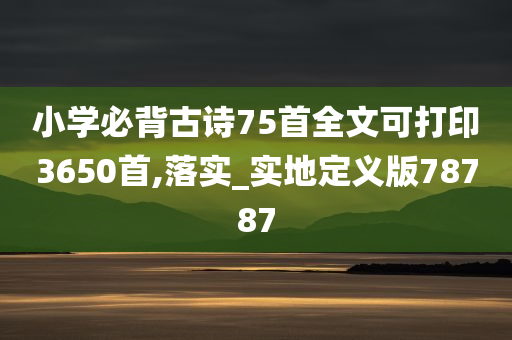 小学必背古诗75首全文可打印3650首,落实_实地定义版78787