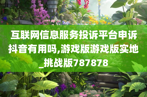 互联网信息服务投诉平台申诉抖音有用吗,游戏版游戏版实地_挑战版787878