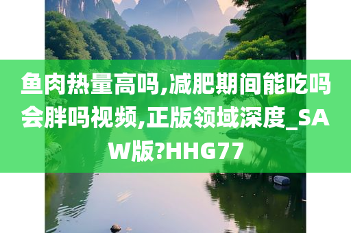 鱼肉热量高吗,减肥期间能吃吗会胖吗视频,正版领域深度_SAW版?HHG77