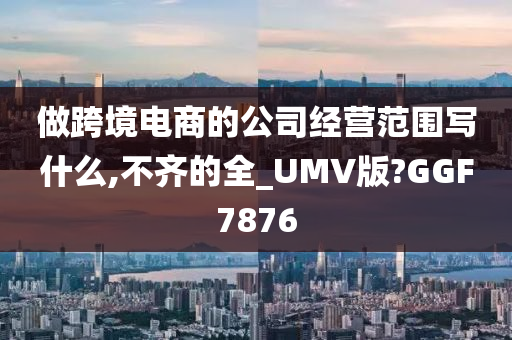 做跨境电商的公司经营范围写什么,不齐的全_UMV版?GGF7876