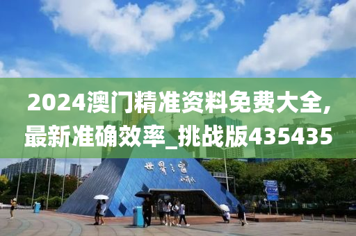 2024澳门精准资料免费大全,最新准确效率_挑战版435435