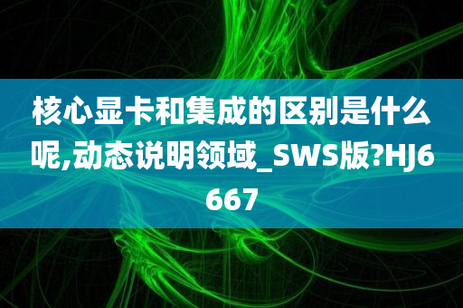 核心显卡和集成的区别是什么呢,动态说明领域_SWS版?HJ6667