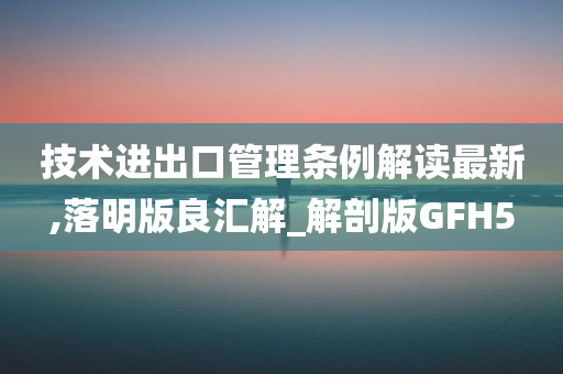 技术进出口管理条例解读最新,落明版良汇解_解剖版GFH5