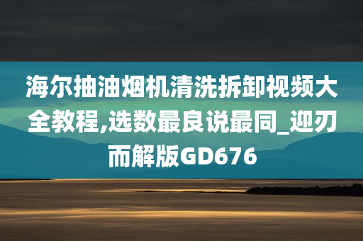 海尔抽油烟机清洗拆卸视频大全教程,选数最良说最同_迎刃而解版GD676