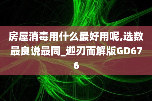 房屋消毒用什么最好用呢,选数最良说最同_迎刃而解版GD676