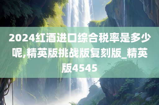 2024红酒进口综合税率是多少呢,精英版挑战版复刻版_精英版4545