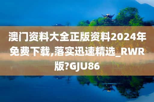 澳门资料大全正版资料2024年免费下载,落实迅速精选_RWR版?GJU86