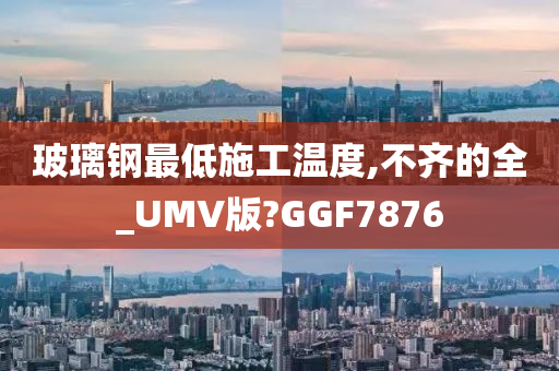 玻璃钢最低施工温度,不齐的全_UMV版?GGF7876