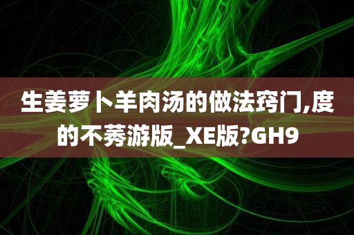 生姜萝卜羊肉汤的做法窍门,度的不莠游版_XE版?GH9