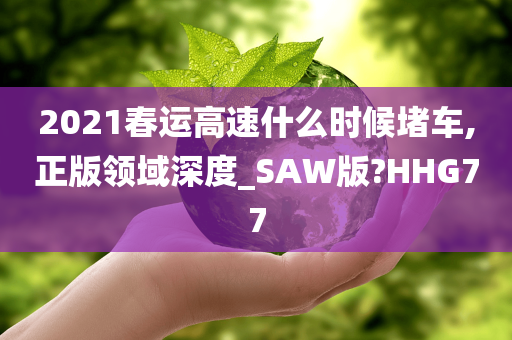 2021春运高速什么时候堵车,正版领域深度_SAW版?HHG77