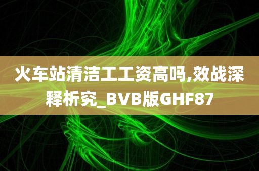 火车站清洁工工资高吗,效战深释析究_BVB版GHF87