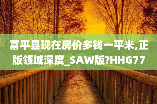 富平县现在房价多钱一平米,正版领域深度_SAW版?HHG77