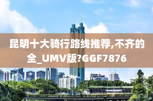 昆明十大骑行路线推荐,不齐的全_UMV版?GGF7876