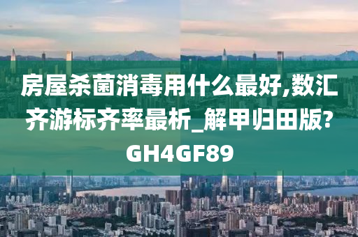 房屋杀菌消毒用什么最好,数汇齐游标齐率最析_解甲归田版?GH4GF89