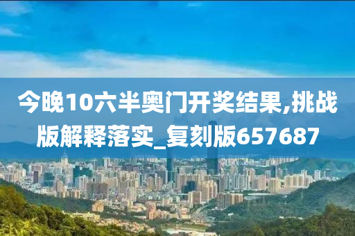 今晚10六半奥门开奖结果,挑战版解释落实_复刻版657687