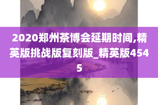 2020郑州茶博会延期时间,精英版挑战版复刻版_精英版4545