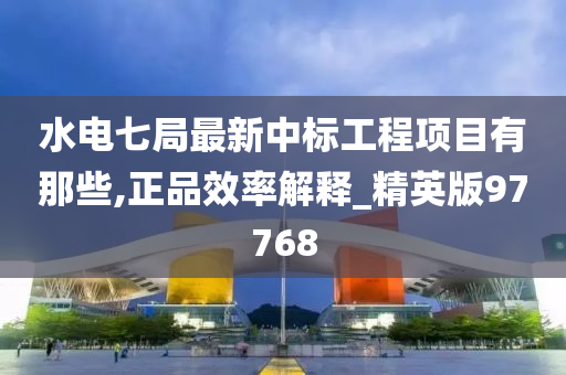 水电七局最新中标工程项目有那些,正品效率解释_精英版97768