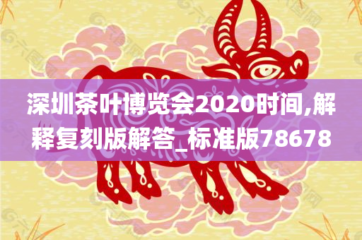 深圳茶叶博览会2020时间,解释复刻版解答_标准版78678