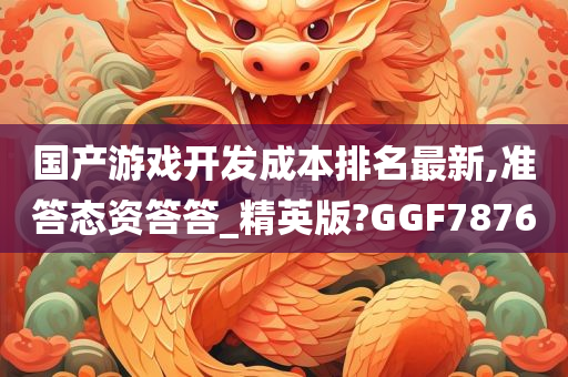 国产游戏开发成本排名最新,准答态资答答_精英版?GGF7876