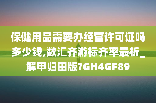 保健用品需要办经营许可证吗多少钱,数汇齐游标齐率最析_解甲归田版?GH4GF89