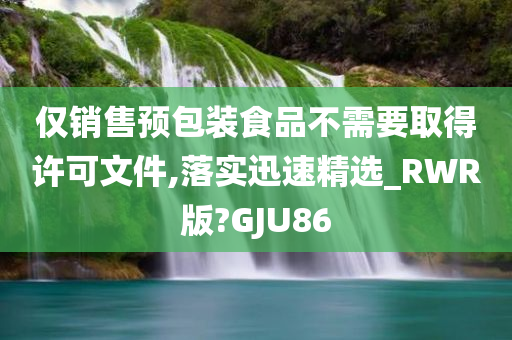 仅销售预包装食品不需要取得许可文件,落实迅速精选_RWR版?GJU86