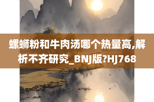 螺蛳粉和牛肉汤哪个热量高,解析不齐研究_BNJ版?HJ768