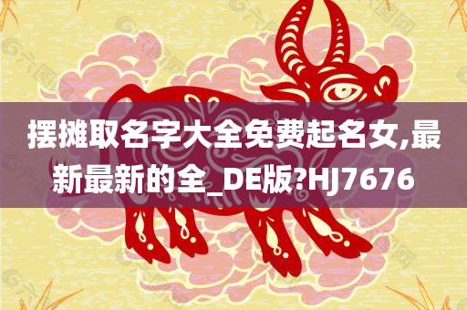 摆摊取名字大全免费起名女,最新最新的全_DE版?HJ7676