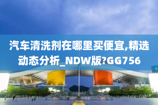 汽车清洗剂在哪里买便宜,精选动态分析_NDW版?GG756